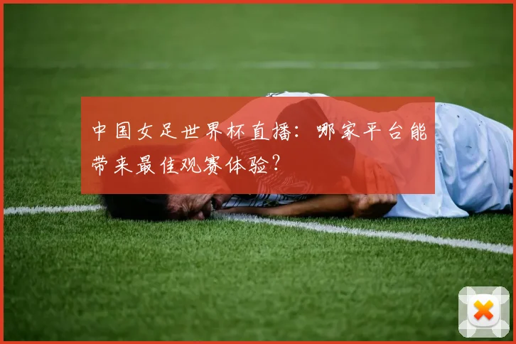 中国女足世界杯直播：哪家平台能带来最佳观赛体验？