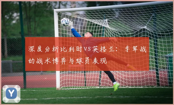 深度分析比利时vs英格兰:季军战的战术博弈与球员表现