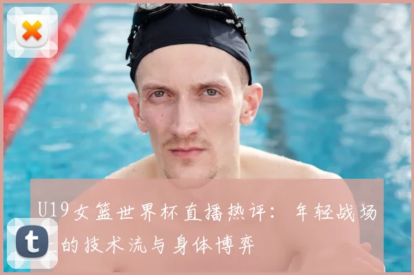 U19女篮世界杯直播热评:年轻战场上的技术流与身体博弈