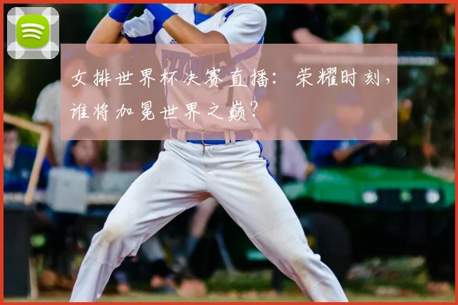 女排世界杯决赛直播：荣耀时刻，谁将加冕世界之巅？