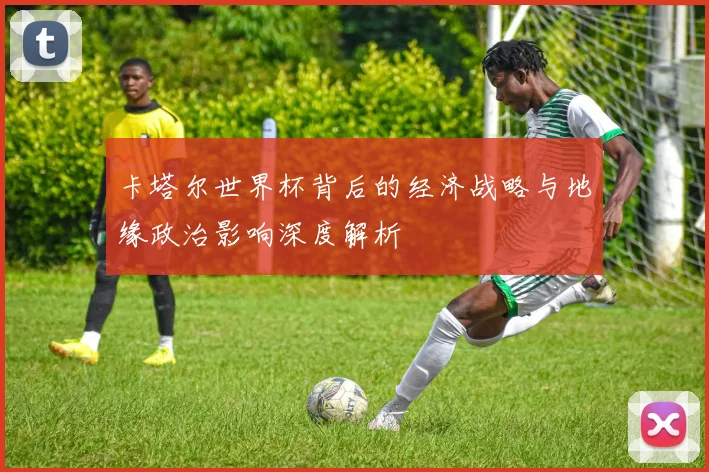 卡塔尔世界杯背后的经济战略与地缘政治影响深度解析