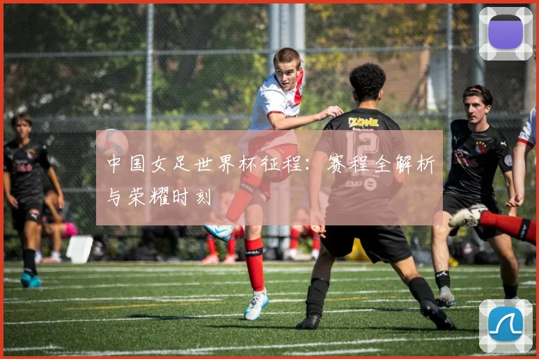 中国女足世界杯征程：赛程全解析与荣耀时刻