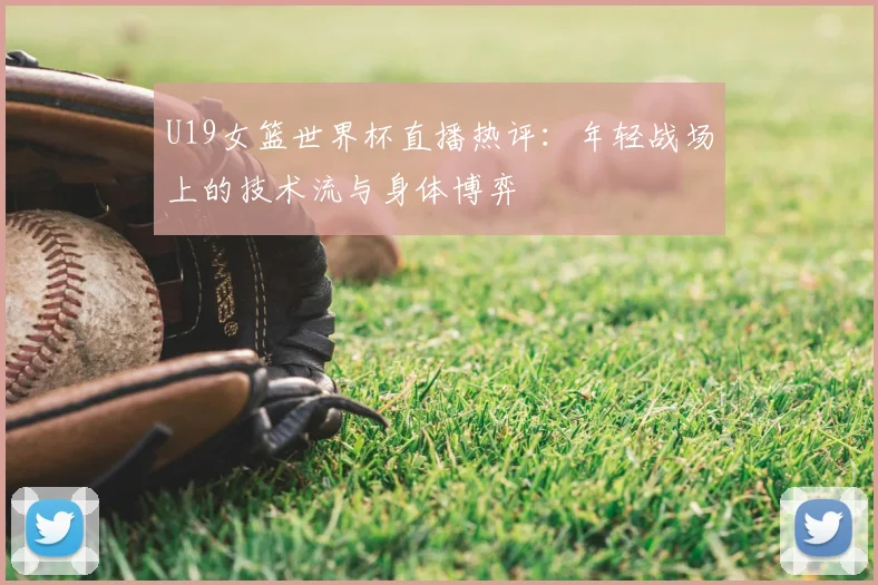 U19女篮世界杯直播热评:年轻战场上的技术流与身体博弈