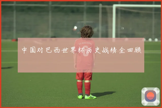 中国对巴西世界杯历史战绩全回顾