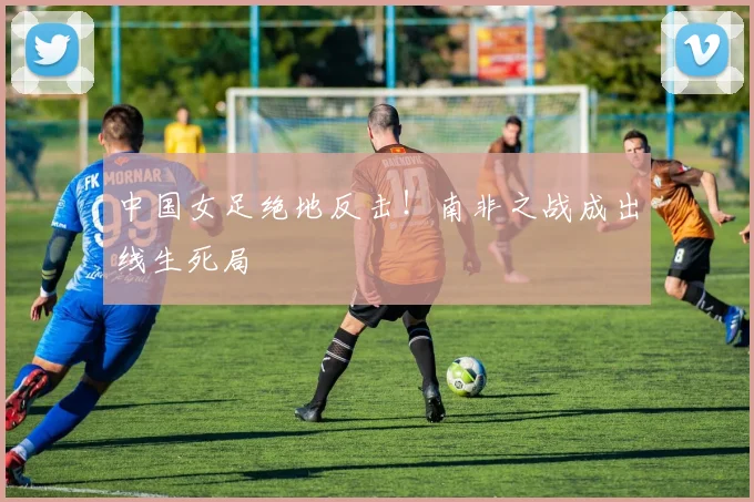 中国女足绝地反击！南非之战成出线生死局