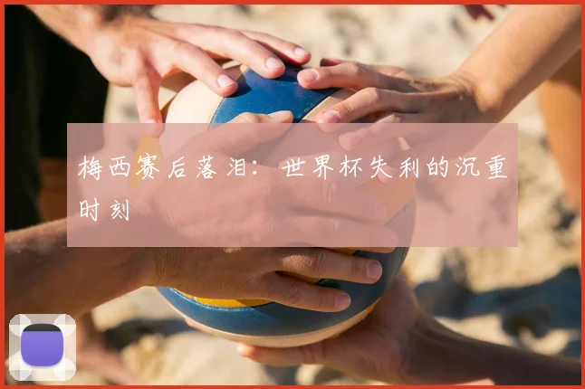 梅西赛后落泪：世界杯失利的沉重时刻