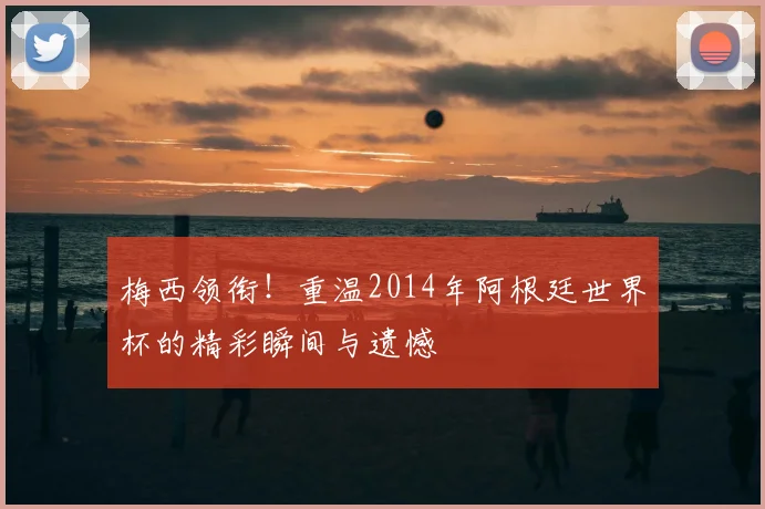 梅西领衔！重温2014年阿根廷世界杯的精彩瞬间与遗憾