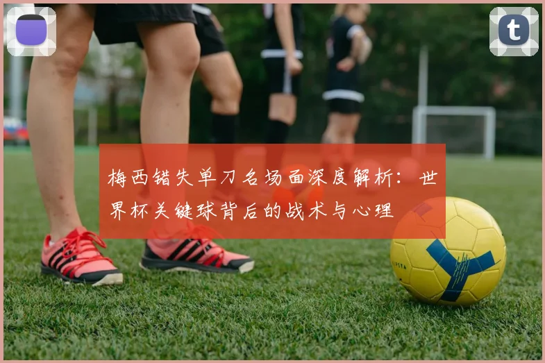 梅西错失单刀名场面深度解析：世界杯关键球背后的战术与心理