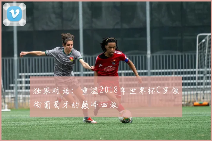 独家对话：重温2018年世界杯C罗领衔葡萄牙的巅峰回放