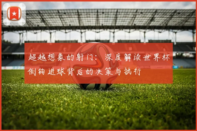 超越想象的射门：深度解读世界杯倒钩进球背后的决策与执行